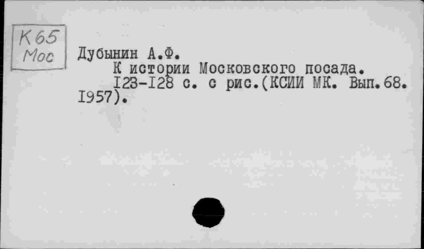 ﻿К 65
Мос Дубинин А.Ф.
К истории Московского посада.
123-128 с. с рис.(КСИИ МК. Вып.68.
1957).